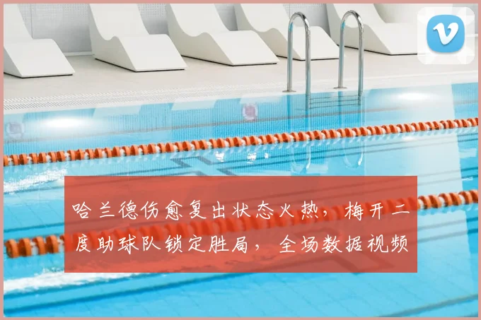 哈兰德伤愈复出状态火热,梅开二度助球队锁定胜局,全场数据视频回顾
