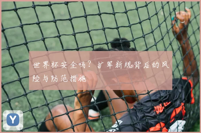世界杯安全吗?扩军新规背后的风险与防范措施