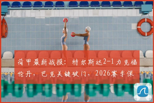 荷甲最新战报:特尔斯达2-1力克福伦丹,巴克关键破门,2026赛季保级形势深度解读