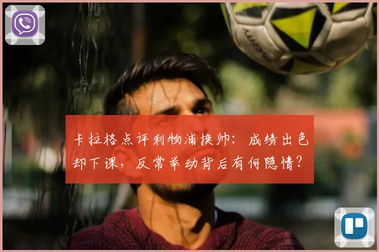 卡拉格点评利物浦换帅:成绩出色却下课,反常举动背后有何隐情?