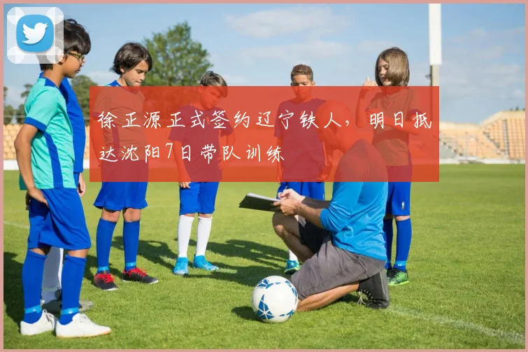 徐正源正式签约辽宁铁人,明日抵达沈阳7日带队训练