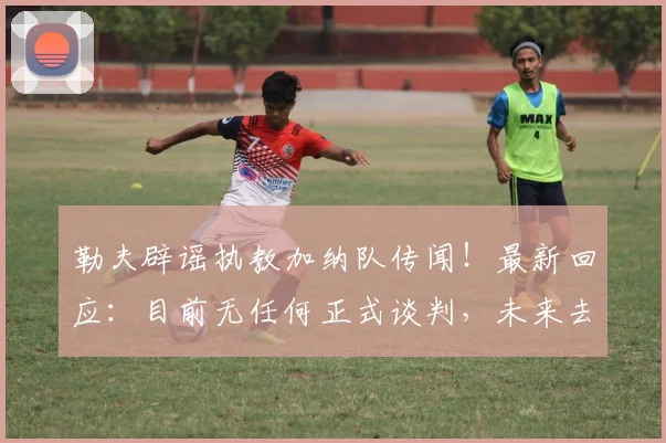勒夫辟谣执教加纳队传闻！最新回应：目前无任何正式谈判，未来去向引关注