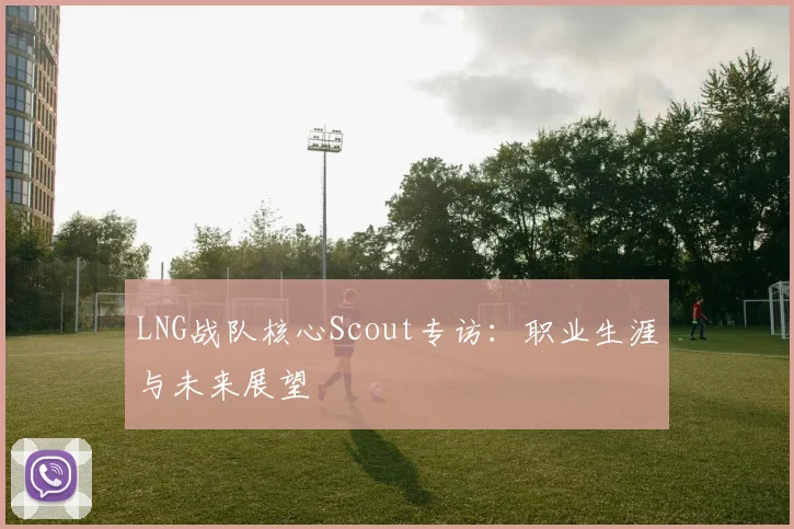 LNG战队核心Scout专访:职业生涯与未来展望