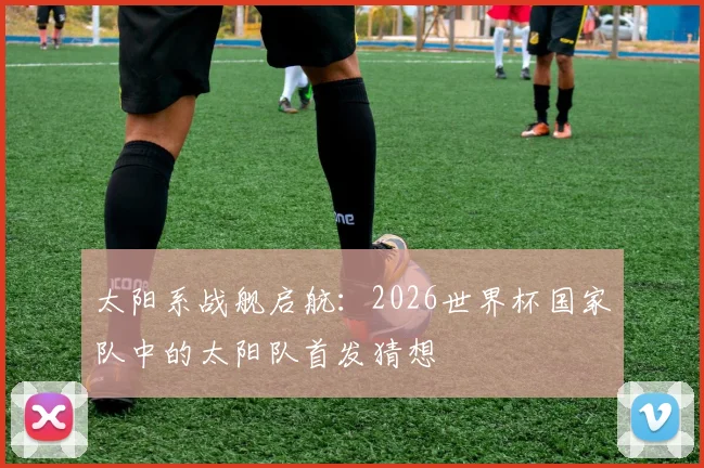 太阳系战舰启航:2026世界杯国家队中的太阳队首发猜想
