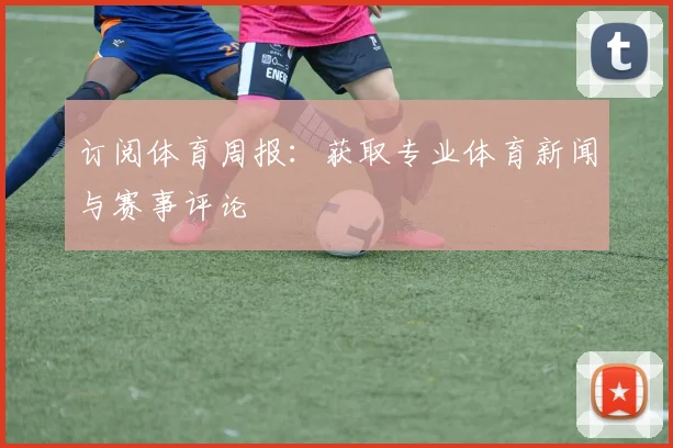 订阅体育周报:获取专业体育新闻与赛事评论