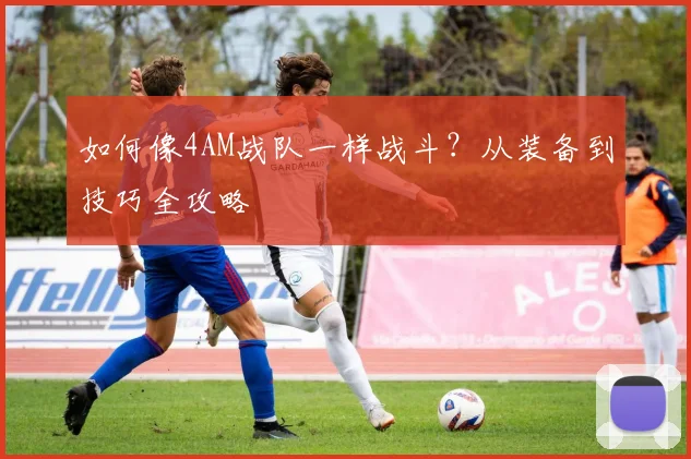 如何像4AM战队一样战斗？从装备到技巧全攻略