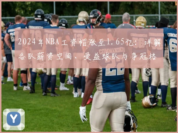 2024年NBA工资帽涨至1.65亿:详解各队薪资空间、受益球队与争冠格局变化