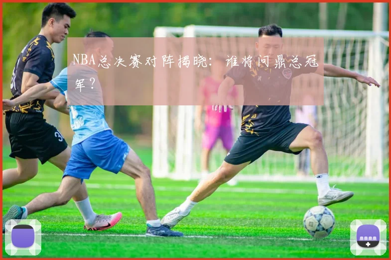 NBA总决赛对阵揭晓:谁将问鼎总冠军?