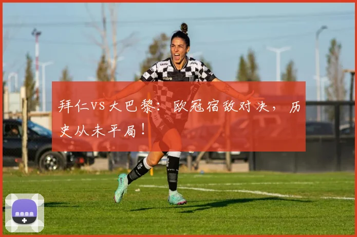 拜仁vs大巴黎:欧冠宿敌对决,历史从未平局!