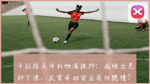 卡拉格点评利物浦换帅:成绩出色却下课,反常举动背后有何隐情?