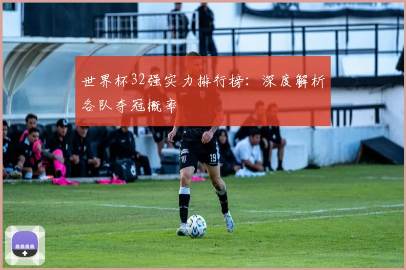 世界杯32强实力排行榜:深度解析各队夺冠概率